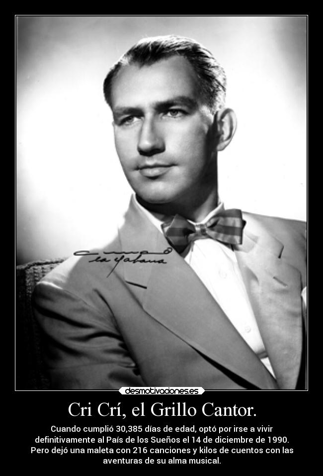 Cri Crí, el Grillo Cantor. - Cuando cumplió 30,385 días de edad, optó por irse a vivir
definitivamente al País de los Sueños el 14 de diciembre de 1990.
Pero dejó una maleta con 216 canciones y kilos de cuentos con las
aventuras de su alma musical.