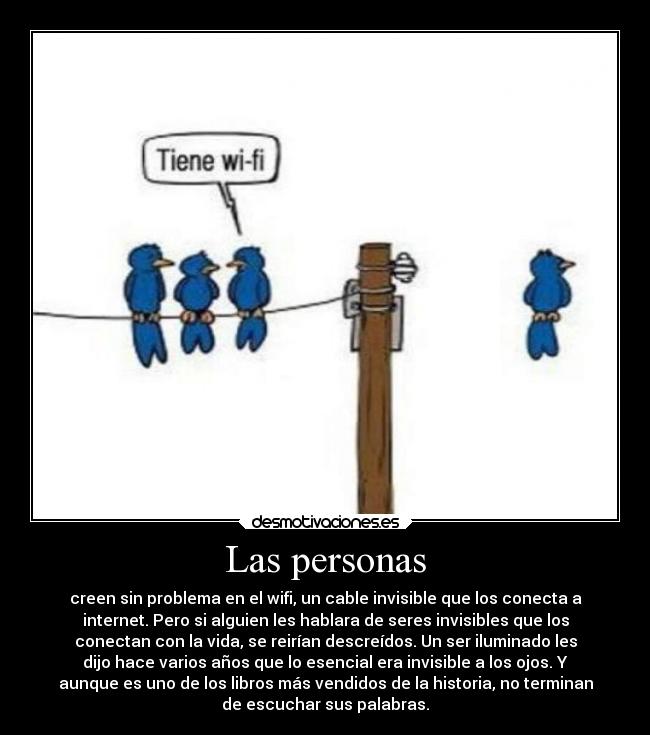 Las personas - creen sin problema en el wifi, un cable invisible que los conecta a
internet. Pero si alguien les hablara de seres invisibles que los
conectan con la vida, se reirían descreídos. Un ser iluminado les
dijo hace varios años que lo esencial era invisible a los ojos. Y
aunque es uno de los libros más vendidos de la historia, no terminan
de escuchar sus palabras.