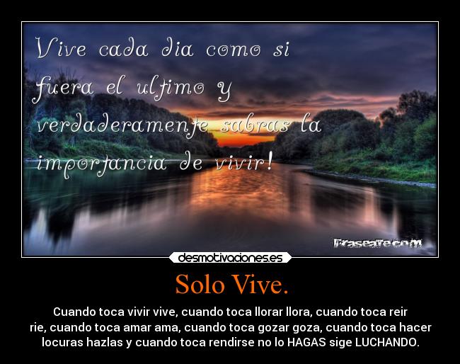 Solo Vive. - Cuando toca vivir vive, cuando toca llorar llora, cuando toca reir
rie, cuando toca amar ama, cuando toca gozar goza, cuando toca hacer
locuras hazlas y cuando toca rendirse no lo HAGAS sige LUCHANDO.
