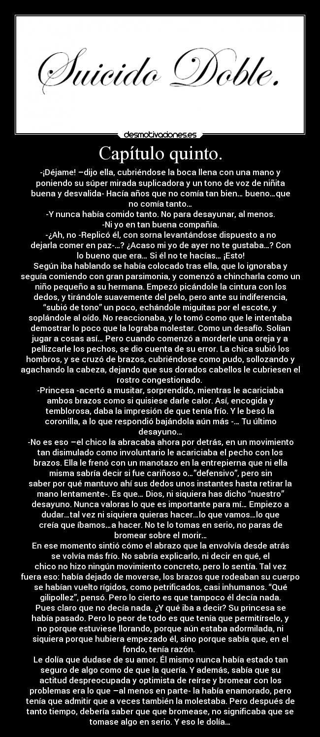 Capítulo quinto. - -¡Déjame! –dijo ella, cubriéndose la boca llena con una mano y
poniendo su súper mirada suplicadora y un tono de voz de niñita
buena y desvalida- Hacía años que no comía tan bien… bueno…que
no comía tanto…
-Y nunca había comido tanto. No para desayunar, al menos.
-Ni yo en tan buena compañía.
-¿Ah, no -Replicó él, con sorna levantándose dispuesto a no
dejarla comer en paz-…? ¿Acaso mi yo de ayer no te gustaba…? Con
lo bueno que era… Si él no te hacías… ¡Esto!
Según iba hablando se había colocado tras ella, que lo ignoraba y
seguía comiendo con gran parsimonia, y comenzó a chincharla como un
niño pequeño a su hermana. Empezó picándole la cintura con los
dedos, y tirándole suavemente del pelo, pero ante su indiferencia,
“subió de tono” un poco, echándole miguitas por el escote, y
soplándole al oído. No reaccionaba, y lo tomó como que le intentaba
demostrar lo poco que la lograba molestar. Como un desafío. Solían
jugar a cosas así… Pero cuando comenzó a morderle una oreja y a
pellizcarle los pechos, se dio cuenta de su error. La chica subió los
hombros, y se cruzó de brazos, cubriéndose como pudo, sollozando y
agachando la cabeza, dejando que sus dorados cabellos le cubriesen el
rostro congestionado. 
-Princesa -acertó a musitar, sorprendido, mientras le acariciaba
ambos brazos como si quisiese darle calor. Así, encogida y
temblorosa, daba la impresión de que tenía frío. Y le besó la
coronilla, a lo que respondió bajándola aún más -… Tu último
desayuno…
-No es eso –el chico la abracaba ahora por detrás, en un movimiento
tan disimulado como involuntario le acariciaba el pecho con los
brazos. Ella le frenó con un manotazo en la entrepierna que ni ella
misma sabría decir si fue cariñoso o…”defensivo”, pero sin
saber por qué mantuvo ahí sus dedos unos instantes hasta retirar la
mano lentamente-. Es que… Dios, ni siquiera has dicho “nuestro”
desayuno. Nunca valoras lo que es importante para mí… Empiezo a
dudar…tal vez ni siquiera quieras hacer…lo que vamos…lo que
creía que íbamos…a hacer. No te lo tomas en serio, no paras de
bromear sobre el morir…
En ese momento sintió cómo el abrazo que la envolvía desde atrás
se volvía más frío. No sabría explicarlo, ni decir en qué, el
chico no hizo ningún movimiento concreto, pero lo sentía. Tal vez
fuera eso: había dejado de moverse, los brazos que rodeaban su cuerpo
se habían vuelto rígidos, como petrificados, casi inhumanos. “Qué
gilipollez”, pensó. Pero lo cierto es que tampoco él decía nada.
Pues claro que no decía nada. ¿Y qué iba a decir? Su princesa se
había pasado. Pero lo peor de todo es que tenía que permitírselo, y
no porque estuviese llorando, porque aún estaba adormilada, ni
siquiera porque hubiera empezado él, sino porque sabía que, en el
fondo, tenía razón. 
Le dolía que dudase de su amor. Él mismo nunca había estado tan
seguro de algo como de que la quería. Y además, sabía que su
actitud despreocupada y optimista de reírse y bromear con los
problemas era lo que –al menos en parte- la había enamorado, pero
tenía que admitir que a veces también la molestaba. Pero después de
tanto tiempo, debería saber que que bromease, no significaba que se
tomase algo en serio. Y eso le dolía…