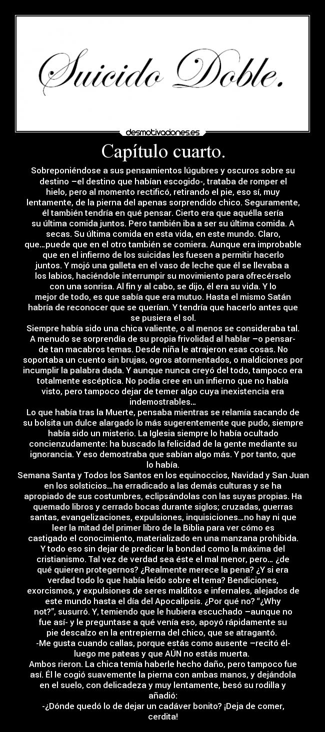 Capítulo cuarto. - Sobreponiéndose a sus pensamientos lúgubres y oscuros sobre su
destino –el destino que habían escogido-, trataba de romper el
hielo, pero al momento rectificó, retirando el pie, eso sí, muy
lentamente, de la pierna del apenas sorprendido chico. Seguramente,
él también tendría en qué pensar. Cierto era que aquélla sería
su última comida juntos. Pero también iba a ser su última comida. A
secas. Su última comida en esta vida, en este mundo. Claro,
que…puede que en el otro también se comiera. Aunque era improbable
que en el infierno de los suicidas les fuesen a permitir hacerlo
juntos. Y mojó una galleta en el vaso de leche que él se llevaba a
los labios, haciéndole interrumpir su movimiento para ofrecérselo
con una sonrisa. Al fin y al cabo, se dijo, él era su vida. Y lo
mejor de todo, es que sabía que era mutuo. Hasta el mismo Satán
habría de reconocer que se querían. Y tendría que hacerlo antes que
se pusiera el sol.
Siempre había sido una chica valiente, o al menos se consideraba tal.
A menudo se sorprendía de su propia frivolidad al hablar –o pensar-
de tan macabros temas. Desde niña le atrajeron esas cosas. No
soportaba un cuento sin brujas, ogros atormentados, o maldiciones por
incumplir la palabra dada. Y aunque nunca creyó del todo, tampoco era
totalmente escéptica. No podía cree en un infierno que no había
visto, pero tampoco dejar de temer algo cuya inexistencia era
indemostrables…
Lo que había tras la Muerte, pensaba mientras se relamía sacando de
su bolsita un dulce alargado lo más sugerentemente que pudo, siempre
había sido un misterio. La Iglesia siempre lo había ocultado
concienzudamente: ha buscado la felicidad de la gente mediante su
ignorancia. Y eso demostraba que sabían algo más. Y por tanto, que
lo había.
Semana Santa y Todos los Santos en los equinoccios, Navidad y San Juan
en los solsticios…ha erradicado a las demás culturas y se ha
apropiado de sus costumbres, eclipsándolas con las suyas propias. Ha
quemado libros y cerrado bocas durante siglos; cruzadas, guerras
santas, evangelizaciones, expulsiones, inquisiciones…no hay ni que
leer la mitad del primer libro de la Biblia para ver cómo es
castigado el conocimiento, materializado en una manzana prohibida.
Y todo eso sin dejar de predicar la bondad como la máxima del
cristianismo. Tal vez de verdad sea éste el mal menor, pero… ¿de
qué quieren protegernos? ¿Realmente merece la pena? ¿Y si era
verdad todo lo que había leído sobre el tema? Bendiciones,
exorcismos, y expulsiones de seres malditos e infernales, alejados de
este mundo hasta el día del Apocalipsis. ¿Por qué no? “¿Why
not?”, susurró. Y, temiendo que le hubiera escuchado –aunque no
fue así- y le preguntase a qué venía eso, apoyó rápidamente su
pie descalzo en la entrepierna del chico, que se atragantó.
-Me gusta cuando callas, porque estás como ausente –recitó él-
luego me pateas y que AÚN no estás muerta.
Ambos rieron. La chica temía haberle hecho daño, pero tampoco fue
así. Él le cogió suavemente la pierna con ambas manos, y dejándola
en el suelo, con delicadeza y muy lentamente, besó su rodilla y
añadió:
-¿Dónde quedó lo de dejar un cadáver bonito? ¡Deja de comer,
cerdita!