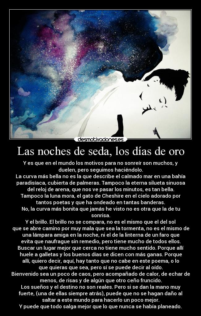 Las noches de seda, los días de oro - Y es que en el mundo los motivos para no sonreír son muchos, y
duelen, pero seguimos haciéndolo.
La curva más bella no es la que describe el calmado mar en una bahía
paradisíaca, cubierta de palmeras. Tampoco la eterna silueta sinuosa
del reloj de arena, que nos ve pasar los minutos, es tan bella.
Tampoco la luna mora, el gato de Cheshire en el cielo adorado por
tantos poetas y que ha ondeado en tantas banderas.
No, la curva más bonita que jamás he visto no es otra que la de tu
sonrisa.
Y el brillo. El brillo no se compara, no es el mismo que el del sol
que se abre camino por muy mala que sea la tormenta, no es el mismo de
una lámpara amiga en la noche, ni el de la linterna de un faro que
evita que naufrague sin remedio, pero tiene mucho de todos ellos.
Buscar un lugar mejor que cerca no tiene mucho sentido. Porque allí
huele a galletas y los buenos días se dicen con más ganas. Porque
allí, quiero decir, aquí, hay tanto que no cabe en este poema, o lo
que quieras que sea, pero sí se puede decir al oído.
Bienvenido sea un poco de caos, pero acompañado de calor, de echar de
menos, de risas y de algún que otro ceño fruncido.
Los sueños y el destino no son reales. Pero si se dan la mano muy
fuerte, (una de ellas siempre atrás), puede que no se hagan daño al
saltar a este mundo para hacerlo un poco mejor.
Y puede que todo salga mejor que lo que nunca se había planeado.