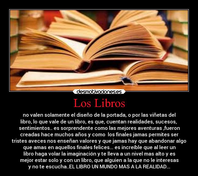 Los Libros - no valen solamente el diseño de la portada, o por las viñetas del
libro, lo que vale de un libro, es que, cuentan realidades, sucesos,
sentimientos.. es sorprendente como las mejores aventuras ,fueron
creadas hace muchos años y como los finales jamas permites ser
tristes aveces nos enseñan valores y que jamas hay que abandonar algo
que amas en aquellos finales felices... es increíble que al leer un
libro haga volar la imaginación y te lleva a un nivel mas alto y es
mejor estar solo y con un libro, que alguien a la que no le interesas
y no te escucha..EL LIBRO UN MUNDO MAS A LA REALIDAD...