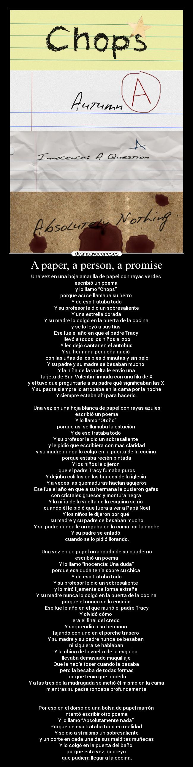 A paper, a person, a promise - Una vez en una hoja amarilla de papel con rayas verdes 
escribió un poema 
y lo llamo “Chops” 
porque así se llamaba su perro 
Y de eso trataba todo
Y su profesor le dio un sobresaliente
Y una estrella dorada
Y su madre lo colgó en la puerta de la cocina
y se lo leyó a sus tías 
Ese fue el año en que el padre Tracy 
llevó a todos los niños al zoo
Y les dejó cantar en el autobús
Y su hermana pequeña nació 
con las uñas de los pies diminutas y sin pelo
Y su padre y su madre se besaban mucho 
Y la niña de la vuelta le envió una
tarjeta de San Valentin firmada con una fila de X
y el tuvo que preguntarle a su padre qué significaban las X 
Y su padre siempre lo arropaba en la cama por la noche
Y siempre estaba ahí para hacerlo.

Una vez en una hoja blanca de papel con rayas azules
escribió un poema
Y lo llamo “Otoño” 
porque así se llamaba la estación 
Y de eso trataba todo 
Y su profesor le dio un sobresaliente 
y le pidió que escribiera con más claridad
y su madre nunca lo colgó en la puerta de la cocina 
porque estaba recién pintada
Y los niños le dijeron 
que el padre Tracy fumaba puros
Y dejaba colillas en los bancos de la iglesia 
Y a veces las quemaduras hacían agujeros
Ese fue el año en que a su hermana le pusieron gafas 
con cristales gruesos y montura negra 
Y la niña de la vuelta de la esquina se rió 
cuando él le pidió que fuera a ver a Papá Noel
Y los niños le dijeron por qué 
su madre y su padre se besaban mucho
Y su padre nunca le arropaba en la cama por la noche
Y su padre se enfadó 
cuando se lo pidió llorando.

Una vez en un papel arrancado de su cuaderno
escribió un poema
Y lo llamo “Inocencia: Una duda”
porque esa duda tenía sobre su chica 
Y de eso trataba todo
Y su profesor le dio un sobresaliente 
y lo miró fijamente de forma extraña 
Y su madre nunca lo colgó en la puerta de la cocina
porque él nunca se lo enseñó 
Ese fue le año en el que murió el padre Tracy
Y olvidó cómo 
era el final del credo 
Y sorprendió a su hermana 
fajando con uno en el porche trasero 
Y su madre y su padre nunca se besaban 
ni siquiera se hablaban 
Y la chica de la vuelta de la esquina 
llevaba demasiado maquillaje 
Que le hacía toser cuando la besaba 
pero la besaba de todas formas
porque tenía que hacerlo
Y a las tres de la madrugada se metió él mismo en la cama
mientras su padre roncaba profundamente.


Por eso en el dorso de una bolsa de papel marrón 
intentó escribir otro poema 
Y lo llamo “Absolutamente nada” 
Porque de eso trataba todo en realidad 
Y se dio a sí mismo un sobresaliente
y un corte en cada una de sus malditas muñecas
Y lo colgó en la puerta del baño 
porque esta vez no creyó 
que pudiera llegar a la cocina.