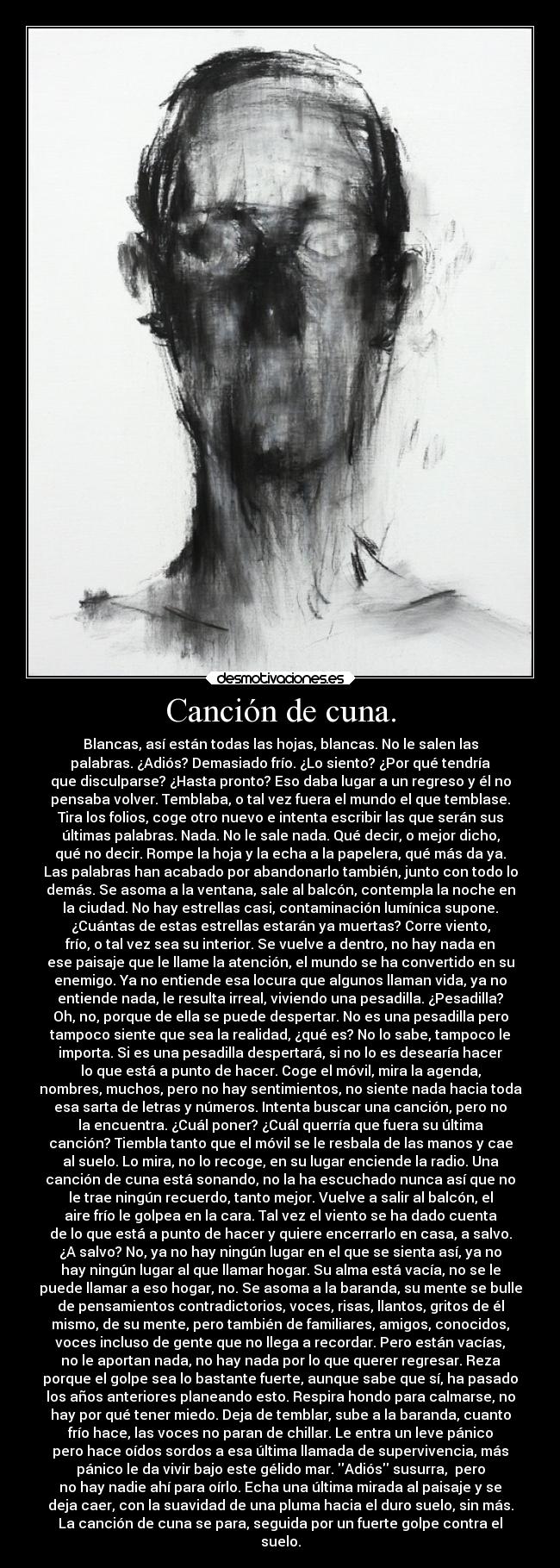 Canción de cuna. - Blancas, así están todas las hojas, blancas. No le salen las
palabras. ¿Adiós? Demasiado frío. ¿Lo siento? ¿Por qué tendría
que disculparse? ¿Hasta pronto? Eso daba lugar a un regreso y él no
pensaba volver. Temblaba, o tal vez fuera el mundo el que temblase.
Tira los folios, coge otro nuevo e intenta escribir las que serán sus
últimas palabras. Nada. No le sale nada. Qué decir, o mejor dicho,
qué no decir. Rompe la hoja y la echa a la papelera, qué más da ya.
Las palabras han acabado por abandonarlo también, junto con todo lo
demás. Se asoma a la ventana, sale al balcón, contempla la noche en
la ciudad. No hay estrellas casi, contaminación lumínica supone.
¿Cuántas de estas estrellas estarán ya muertas? Corre viento,
frío, o tal vez sea su interior. Se vuelve a dentro, no hay nada en
ese paisaje que le llame la atención, el mundo se ha convertido en su
enemigo. Ya no entiende esa locura que algunos llaman vida, ya no
entiende nada, le resulta irreal, viviendo una pesadilla. ¿Pesadilla?
Oh, no, porque de ella se puede despertar. No es una pesadilla pero
tampoco siente que sea la realidad, ¿qué es? No lo sabe, tampoco le
importa. Si es una pesadilla despertará, si no lo es desearía hacer
lo que está a punto de hacer. Coge el móvil, mira la agenda,
nombres, muchos, pero no hay sentimientos, no siente nada hacia toda
esa sarta de letras y números. Intenta buscar una canción, pero no
la encuentra. ¿Cuál poner? ¿Cuál querría que fuera su última
canción? Tiembla tanto que el móvil se le resbala de las manos y cae
al suelo. Lo mira, no lo recoge, en su lugar enciende la radio. Una
canción de cuna está sonando, no la ha escuchado nunca así que no
le trae ningún recuerdo, tanto mejor. Vuelve a salir al balcón, el
aire frío le golpea en la cara. Tal vez el viento se ha dado cuenta
de lo que está a punto de hacer y quiere encerrarlo en casa, a salvo.
¿A salvo? No, ya no hay ningún lugar en el que se sienta así, ya no
hay ningún lugar al que llamar hogar. Su alma está vacía, no se le
puede llamar a eso hogar, no. Se asoma a la baranda, su mente se bulle
de pensamientos contradictorios, voces, risas, llantos, gritos de él
mismo, de su mente, pero también de familiares, amigos, conocidos,
voces incluso de gente que no llega a recordar. Pero están vacías,
no le aportan nada, no hay nada por lo que querer regresar. Reza
porque el golpe sea lo bastante fuerte, aunque sabe que sí, ha pasado
los años anteriores planeando esto. Respira hondo para calmarse, no
hay por qué tener miedo. Deja de temblar, sube a la baranda, cuanto
frío hace, las voces no paran de chillar. Le entra un leve pánico
pero hace oídos sordos a esa última llamada de supervivencia, más
pánico le da vivir bajo este gélido mar. Adiós susurra,  pero
no hay nadie ahí para oírlo. Echa una última mirada al paisaje y se
deja caer, con la suavidad de una pluma hacia el duro suelo, sin más.
La canción de cuna se para, seguida por un fuerte golpe contra el
suelo.