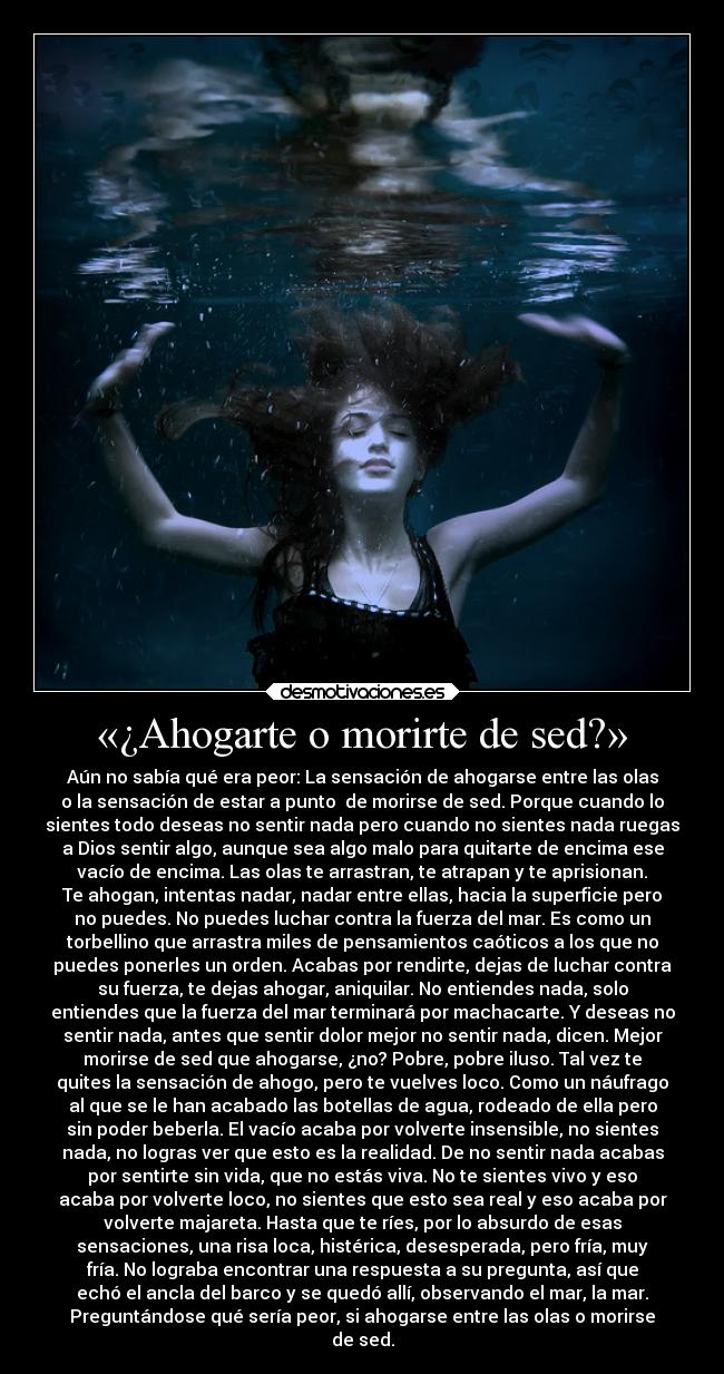 «¿Ahogarte o morirte de sed?» - Aún no sabía qué era peor: La sensación de ahogarse entre las olas
o la sensación de estar a punto  de morirse de sed. Porque cuando lo
sientes todo deseas no sentir nada pero cuando no sientes nada ruegas
a Dios sentir algo, aunque sea algo malo para quitarte de encima ese
vacío de encima. Las olas te arrastran, te atrapan y te aprisionan.
Te ahogan, intentas nadar, nadar entre ellas, hacia la superficie pero
no puedes. No puedes luchar contra la fuerza del mar. Es como un
torbellino que arrastra miles de pensamientos caóticos a los que no
puedes ponerles un orden. Acabas por rendirte, dejas de luchar contra
su fuerza, te dejas ahogar, aniquilar. No entiendes nada, solo
entiendes que la fuerza del mar terminará por machacarte. Y deseas no
sentir nada, antes que sentir dolor mejor no sentir nada, dicen. Mejor
morirse de sed que ahogarse, ¿no? Pobre, pobre iluso. Tal vez te
quites la sensación de ahogo, pero te vuelves loco. Como un náufrago
al que se le han acabado las botellas de agua, rodeado de ella pero
sin poder beberla. El vacío acaba por volverte insensible, no sientes
nada, no logras ver que esto es la realidad. De no sentir nada acabas
por sentirte sin vida, que no estás viva. No te sientes vivo y eso
acaba por volverte loco, no sientes que esto sea real y eso acaba por
volverte majareta. Hasta que te ríes, por lo absurdo de esas
sensaciones, una risa loca, histérica, desesperada, pero fría, muy
fría. No lograba encontrar una respuesta a su pregunta, así que
echó el ancla del barco y se quedó allí, observando el mar, la mar.
Preguntándose qué sería peor, si ahogarse entre las olas o morirse
de sed.