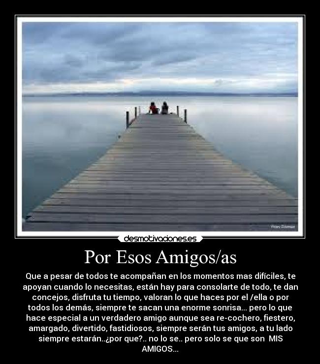 Por Esos Amigos/as - Que a pesar de todos te acompañan en los momentos mas difíciles, te
apoyan cuando lo necesitas, están hay para consolarte de todo, te dan
concejos, disfruta tu tiempo, valoran lo que haces por el /ella o por
todos los demás, siempre te sacan una enorme sonrisa... pero lo que
hace especial a un verdadero amigo aunque sea re-cochero, fiestero,
amargado, divertido, fastidiosos, siempre serán tus amigos, a tu lado
siempre estarán..¿por que?.. no lo se.. pero solo se que son MIS
AMIGOS...