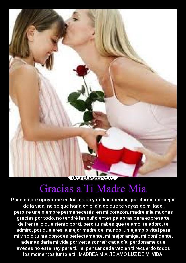 Gracias a Ti Madre Mia - Por siempre apoyarme en las malas y en las buenas, por darme concejos
de la vida, no se que haría en el día de que te vayas de mi lado,
pero se une siempre permanecerás en mi corazón, madre mía muchas
gracias por todo, no tendré las suficientes palabras para expresarte
de frente lo que siento por ti, pero tu sabes que te amo, te adoro, te
admiro, por que eres la mejor madre del mundo, un ejemplo vital para
mi y solo tu me conoces perfectamente, mi mejor amiga, mi confidente,
ademas daría mi vida por verte sonreír cada día, perdoname que
aveces no este hay para ti... al pensar cada vez en ti recuerdo todos
los momentos junto a ti...MADREA MÍA..TE AMO LUZ DE MI VIDA ♥