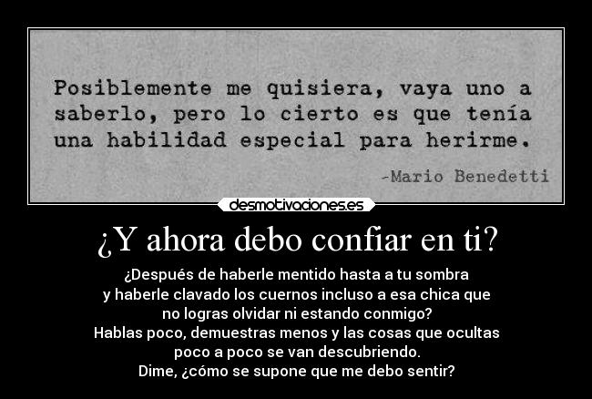 ¿Y ahora debo confiar en ti? - ¿Después de haberle mentido hasta a tu sombra
y haberle clavado los cuernos incluso a esa chica que
no logras olvidar ni estando conmigo?
Hablas poco, demuestras menos y las cosas que ocultas
poco a poco se van descubriendo.
Dime, ¿cómo se supone que me debo sentir?