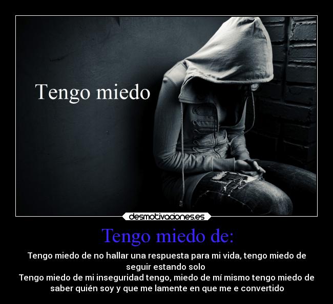 Tengo miedo de: - Tengo miedo de no hallar una respuesta para mi vida, tengo miedo de
seguir estando solo 
Tengo miedo de mi inseguridad tengo, miedo de mí mismo tengo miedo de
saber quién soy y que me lamente en que me e convertido