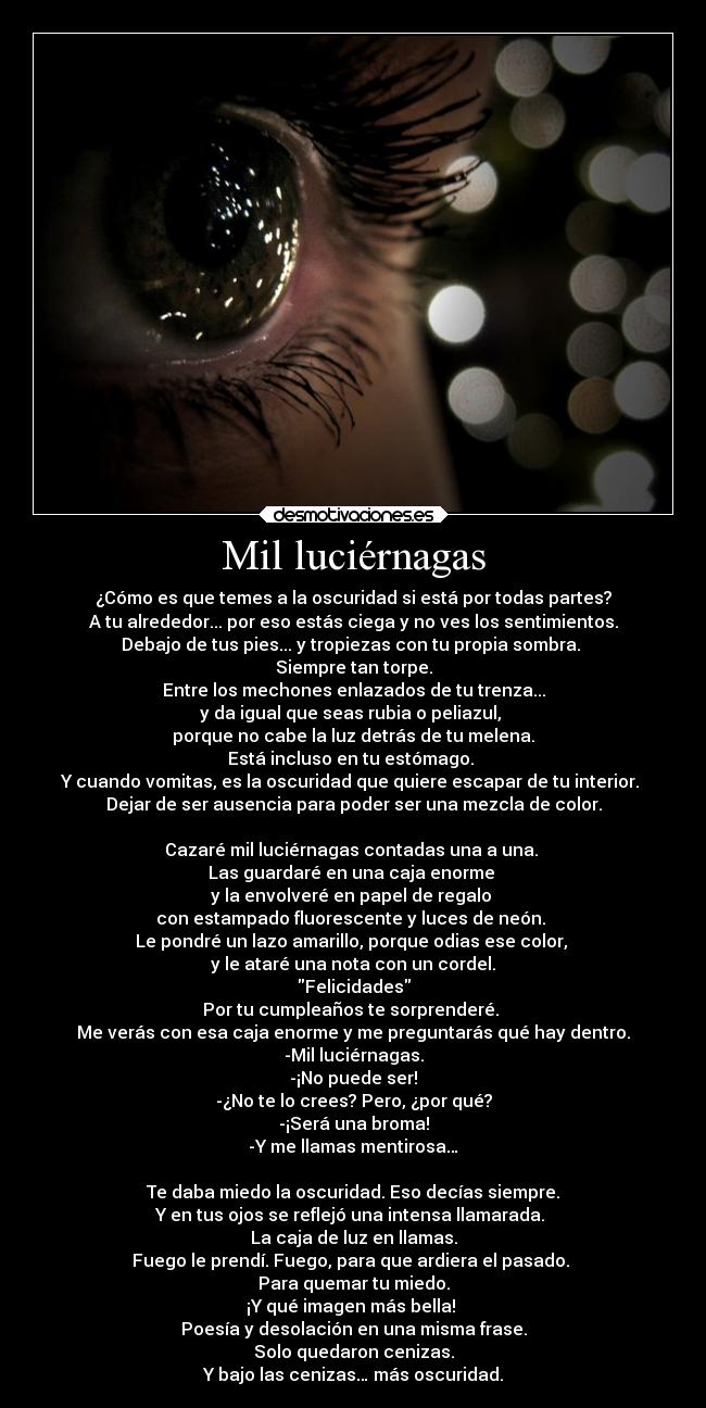 Mil luciérnagas - ¿Cómo es que temes a la oscuridad si está por todas partes?
A tu alrededor... por eso estás ciega y no ves los sentimientos.
Debajo de tus pies... y tropiezas con tu propia sombra. 
Siempre tan torpe.
Entre los mechones enlazados de tu trenza...
y da igual que seas rubia o peliazul, 
porque no cabe la luz detrás de tu melena.
Está incluso en tu estómago. 
Y cuando vomitas, es la oscuridad que quiere escapar de tu interior. 
Dejar de ser ausencia para poder ser una mezcla de color.

Cazaré mil luciérnagas contadas una a una. 
Las guardaré en una caja enorme 
y la envolveré en papel de regalo 
con estampado fluorescente y luces de neón. 
Le pondré un lazo amarillo, porque odias ese color, 
y le ataré una nota con un cordel.
Felicidades
Por tu cumpleaños te sorprenderé. 
Me verás con esa caja enorme y me preguntarás qué hay dentro.
-Mil luciérnagas.
-¡No puede ser!
-¿No te lo crees? Pero, ¿por qué?
-¡Será una broma!
-Y me llamas mentirosa…

Te daba miedo la oscuridad. Eso decías siempre.
Y en tus ojos se reflejó una intensa llamarada. 
La caja de luz en llamas.
Fuego le prendí. Fuego, para que ardiera el pasado. 
Para quemar tu miedo.
¡Y qué imagen más bella! 
Poesía y desolación en una misma frase.
Solo quedaron cenizas.
Y bajo las cenizas… más oscuridad.