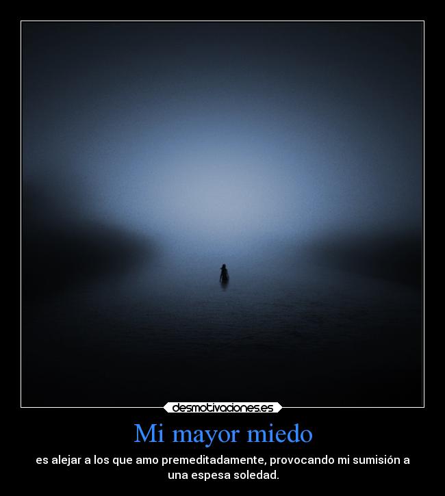 Mi mayor miedo - es alejar a los que amo premeditadamente, provocando mi sumisión a
una espesa soledad.