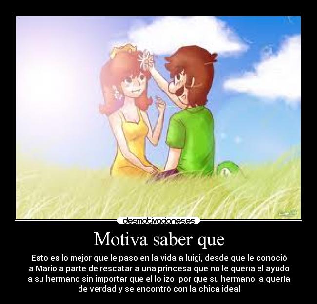 Motiva saber que - Esto es lo mejor que le paso en la vida a luigi, desde que le conoció
a Mario a parte de rescatar a una princesa que no le quería el ayudo
a su hermano sin importar que el lo izo por que su hermano la quería
de verdad y se encontró con la chica ideal