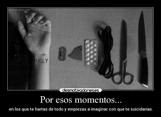 Por esos momentos... - en los que te hartas de todo y empiezas a imaginar con que te suicidarías.