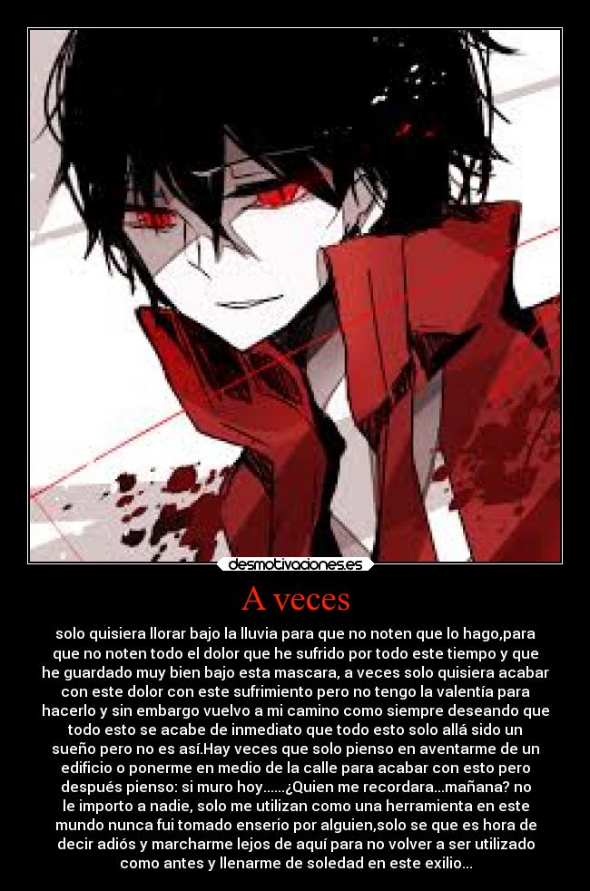 A veces - solo quisiera llorar bajo la lluvia para que no noten que lo hago,para
que no noten todo el dolor que he sufrido por todo este tiempo y que
he guardado muy bien bajo esta mascara, a veces solo quisiera acabar
con este dolor con este sufrimiento pero no tengo la valentía para
hacerlo y sin embargo vuelvo a mi camino como siempre deseando que
todo esto se acabe de inmediato que todo esto solo allá sido un
sueño pero no es así.Hay veces que solo pienso en aventarme de un
edificio o ponerme en medio de la calle para acabar con esto pero
después pienso: si muro hoy......¿Quien me recordara...mañana? no
le importo a nadie, solo me utilizan como una herramienta en este
mundo nunca fui tomado enserio por alguien,solo se que es hora de
decir adiós y marcharme lejos de aquí para no volver a ser utilizado
como antes y llenarme de soledad en este exilio...
