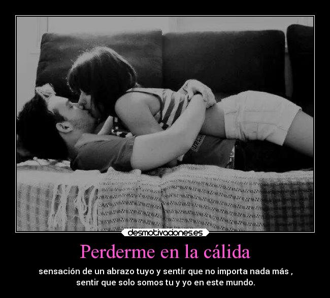 Perderme en la cálida - sensación de un abrazo tuyo y sentir que no importa nada más ,
sentir que solo somos tu y yo en este mundo.