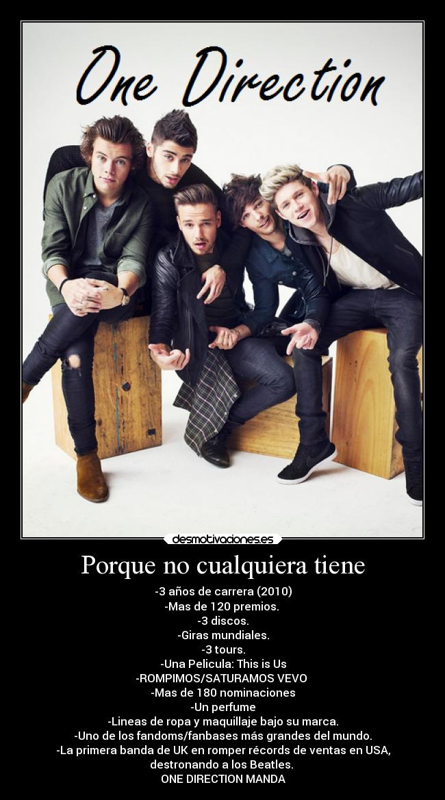 Porque no cualquiera tiene - -3 años de carrera (2010)
-Mas de 120 premios. 
-3 discos.
-Giras mundiales.
-3 tours.
-Una Pelicula: This is Us
-ROMPIMOS/SATURAMOS VEVO 
-Mas de 180 nominaciones
-Un perfume
-Lineas de ropa y maquillaje bajo su marca.
-Uno de los fandoms/fanbases más grandes del mundo.
-La primera banda de UK en romper récords de ventas en USA,
destronando a los Beatles. 
ONE DIRECTION MANDA