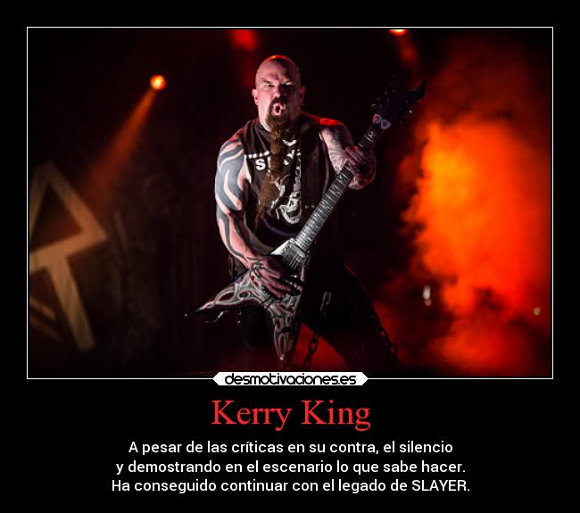 Kerry King - A pesar de las críticas en su contra, el silencio
y demostrando en el escenario lo que sabe hacer.
Ha conseguido continuar con el legado de SLAYER.
