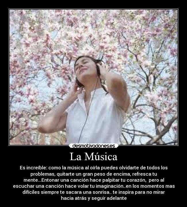 La Música - Es increíble: como la música al oírla puedes olvidarte de todos los
problemas, quitarte un gran peso de encima, refresca tu
mente...Entonar una canción hace palpitar tu corazón, pero al
escuchar una canción hace volar tu imaginación..en los momentos mas
difíciles siempre te sacara una sonrisa.. te inspira para no mirar
hacia atrás y seguir adelante
