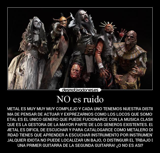 NO es ruido - EL METAL ES MUY MUY MUY COMPLEJO Y CADA UNO TENEMOS NUESTRA DISTINTA
FORMA DE PENSAR DE ACTUAR Y EXPREZARNOS COMO LOS LOCOS QUE SOMOS ,EL
METAL ES EL UNICO GENERO QUE PUEDE FUCIONARCE CON LA MUSICA CLASICA
QUE ES LA GESTORA DE LA MAYOR PARTE DE LOS GENEROS EXISTENTES. EL
METAL ES DIFICIL DE ESCUCHAR Y PARA CATALOGARCE COMO METALERO DE
VERDAD TIENES QUE APRENDER A ESCUCHAR INSTRUMENTO POR INSTRUMENTO,
CUALQUIER IDIOTA NO PUEDE LOCALIZAR UN BAJO, O DISTINGUIR EL TRBAJO DE
UNA PRIMER GUITARRA DE LA SEGUNDA GUITARRA! ¿O NO ES ASI?