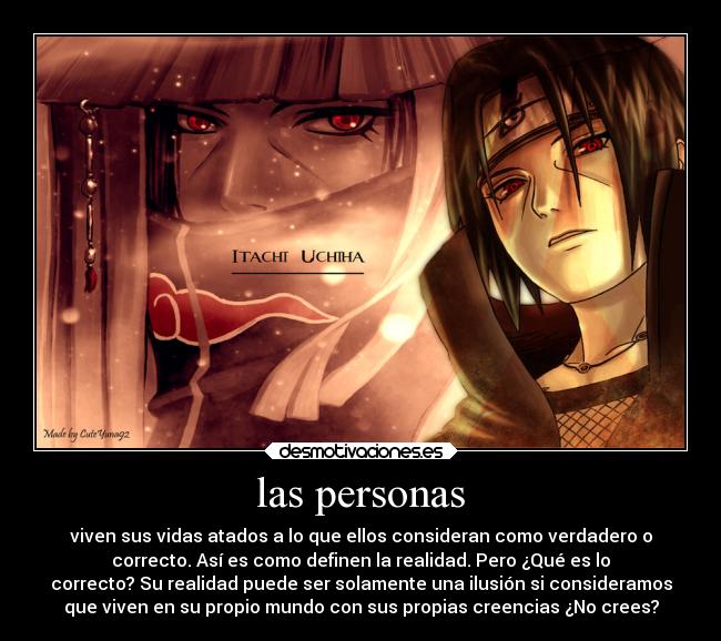 las personas - viven sus vidas atados a lo que ellos consideran como verdadero o
correcto. Así es como definen la realidad. Pero ¿Qué es lo
correcto? Su realidad puede ser solamente una ilusión si consideramos
que viven en su propio mundo con sus propias creencias ¿No crees?