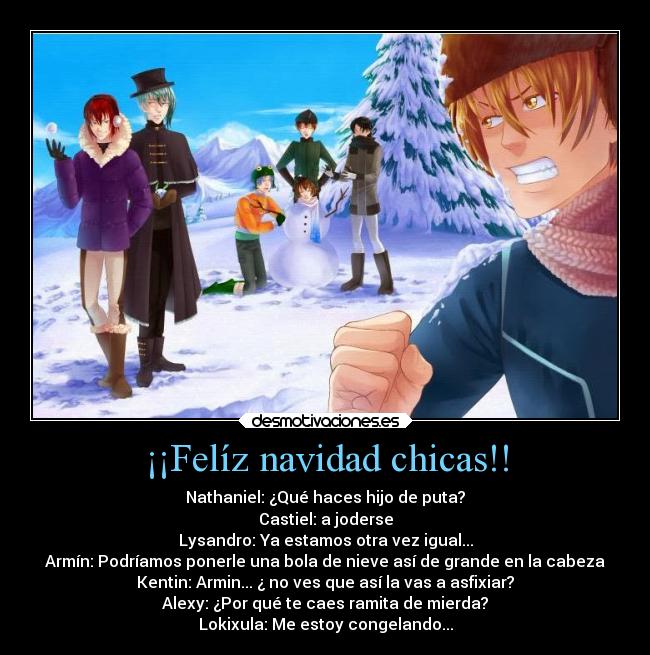 ¡¡Felíz navidad chicas!! - Nathaniel: ¿Qué haces hijo de puta?
Castiel: a joderse
Lysandro: Ya estamos otra vez igual...
Armín: Podríamos ponerle una bola de nieve así de grande en la cabeza
Kentin: Armin... ¿ no ves que así la vas a asfixiar?
Alexy: ¿Por qué te caes ramita de mierda?
Lokixula: Me estoy congelando...