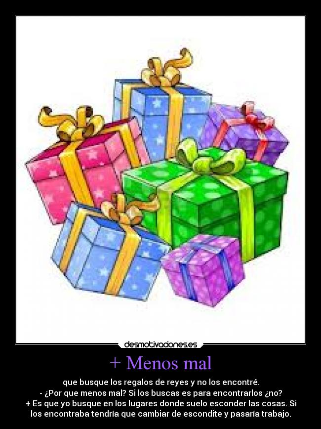 + Menos mal - que busque los regalos de reyes y no los encontré.
- ¿Por que menos mal? Si los buscas es para encontrarlos ¿no?
+ Es que yo busque en los lugares donde suelo esconder las cosas. Si
los encontraba tendría que cambiar de escondite y pasaría trabajo.
