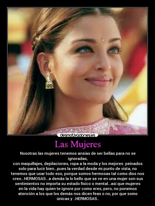 Las Mujeres - Nosotras las mujeres tenemos ansias de ser bellas para no se
ignoradas,
con maquillajes, depilaciones, ropa a la moda y los mejores peinados
solo para lucir bien...pues la verdad desde mi punto de vista, no
tenemos que usar todo eso, porque somos hermosas tal como dios nos
creo...HERMOSAS...a demás la lo bello que se ve en una mujer son sus
sentimientos no importa su estado físico o mental...así que mujeres
en la vida hay quien te ignore por como eres, pero, no ponemos
atención a los que los demás nos dicen feas o no, por que somo
únicas y ..HERMOSAS..