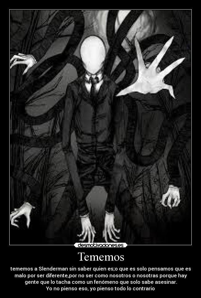 Tememos - tememos a Slenderman sin saber quien es;o que es solo pensamos que es
malo por ser diferente,por no ser como nosotros o nosotras porque hay
gente que lo tacha como un fenómeno que solo sabe asesinar.
Yo no pienso eso, yo pienso todo lo contrario