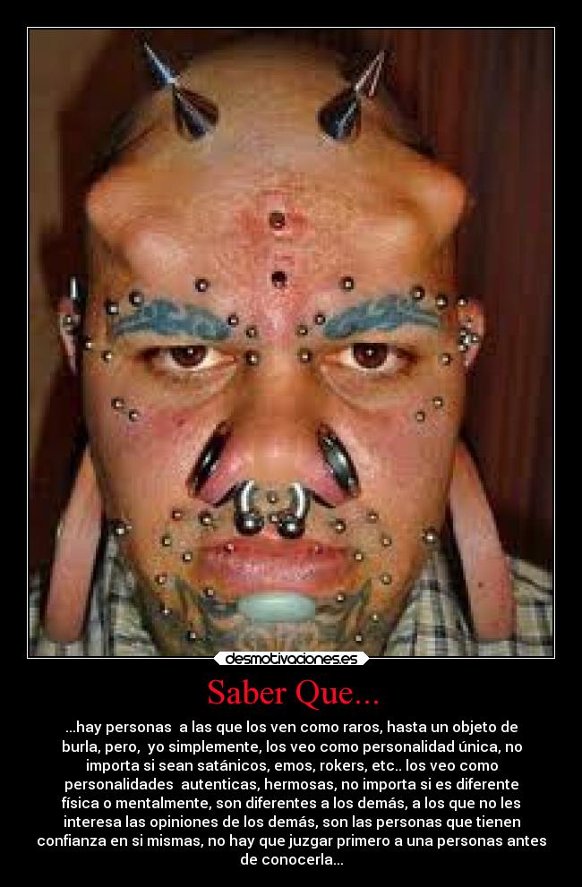 Saber Que... - ...hay personas a las que los ven como raros, hasta un objeto de
burla, pero, yo simplemente, los veo como personalidad única, no
importa si sean satánicos, emos, rokers, etc.. los veo como
personalidades autenticas, hermosas, no importa si es diferente
física o mentalmente, son diferentes a los demás, a los que no les
interesa las opiniones de los demás, son las personas que tienen
confianza en si mismas, no hay que juzgar primero a una personas antes
de conocerla...