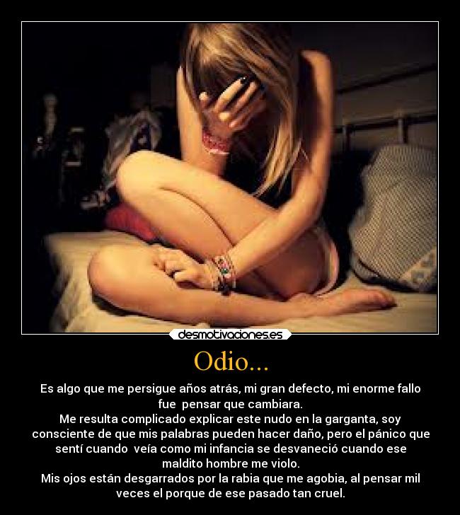 Odio... - Es algo que me persigue años atrás, mi gran defecto, mi enorme fallo
fue  pensar que cambiara.
Me resulta complicado explicar este nudo en la garganta, soy
consciente de que mis palabras pueden hacer daño, pero el pánico que
sentí cuando  veía como mi infancia se desvaneció cuando ese
maldito hombre me violo.
Mis ojos están desgarrados por la rabia que me agobia, al pensar mil
veces el porque de ese pasado tan cruel.