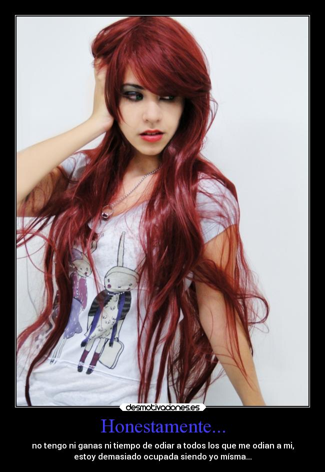 Honestamente... - no tengo ni ganas ni tiempo de odiar a todos los que me odian a mi,
estoy demasiado ocupada siendo yo mísma...