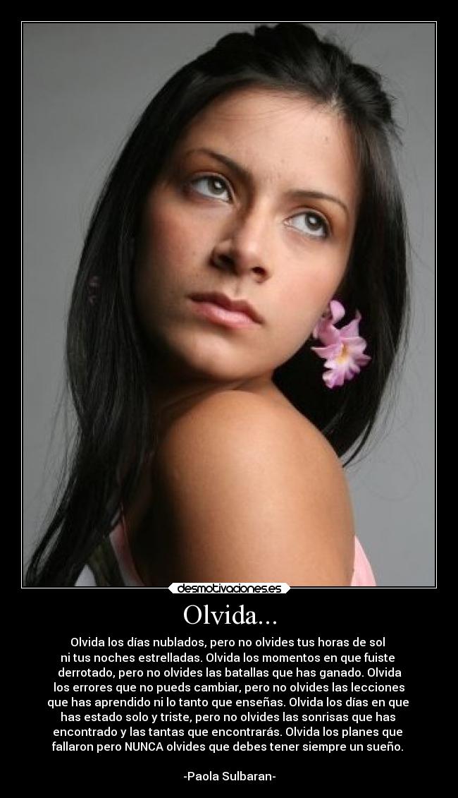 Olvida... - Olvida los días nublados, pero no olvides tus horas de sol
ni tus noches estrelladas. Olvida los momentos en que fuiste
derrotado, pero no olvides las batallas que has ganado. Olvida
los errores que no pueds cambiar, pero no olvides las lecciones
que has aprendido ni lo tanto que enseñas. Olvida los días en que
has estado solo y triste, pero no olvides las sonrisas que has
encontrado y las tantas que encontrarás. Olvida los planes que
fallaron pero NUNCA olvides que debes tener siempre un sueño.
-Paola Sulbaran-
