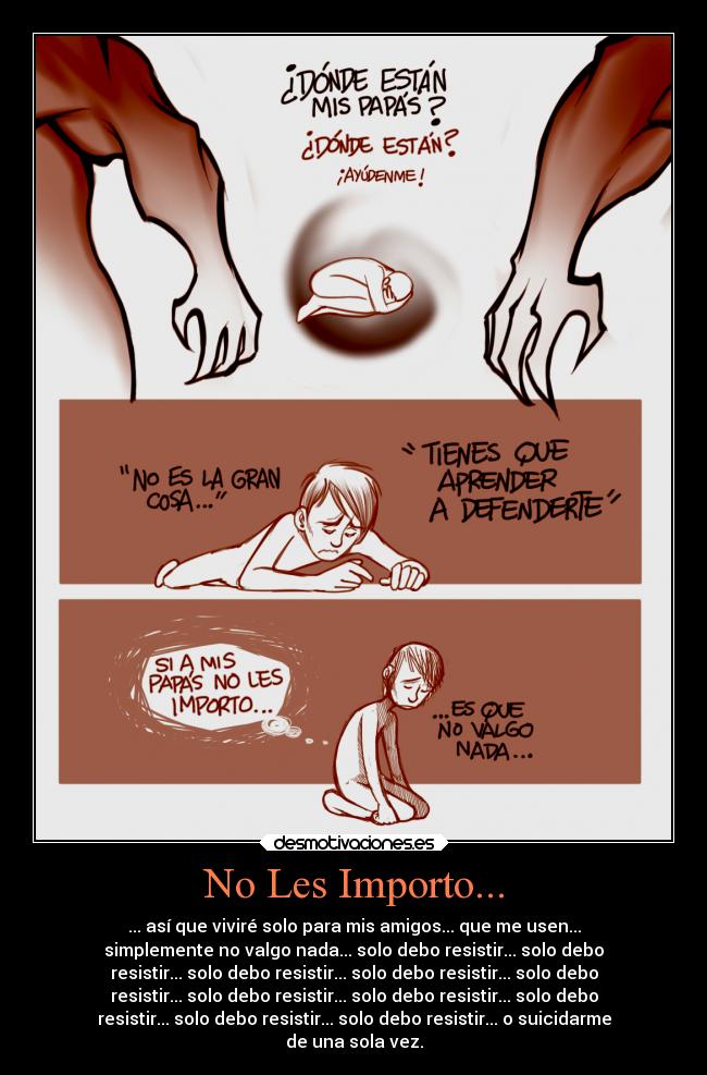 No Les Importo... - ... así que viviré solo para mis amigos... que me usen...
simplemente no valgo nada... solo debo resistir... solo debo
resistir... solo debo resistir... solo debo resistir... solo debo
resistir... solo debo resistir... solo debo resistir... solo debo
resistir... solo debo resistir... solo debo resistir... o suicidarme
de una sola vez.