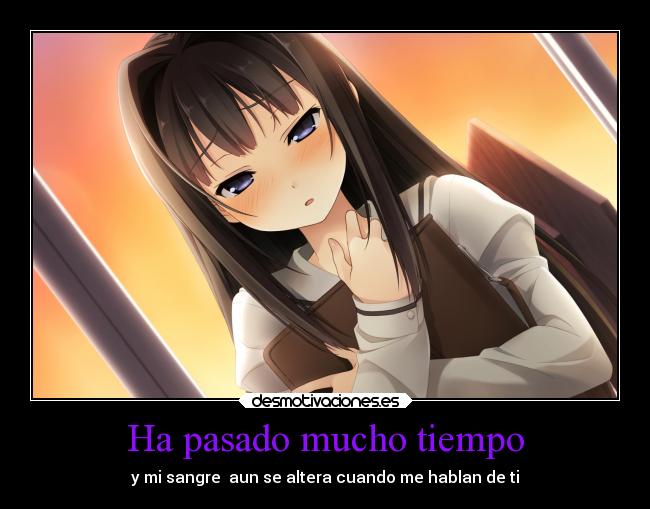 Ha pasado mucho tiempo - y mi sangre  aun se altera cuando me hablan de ti