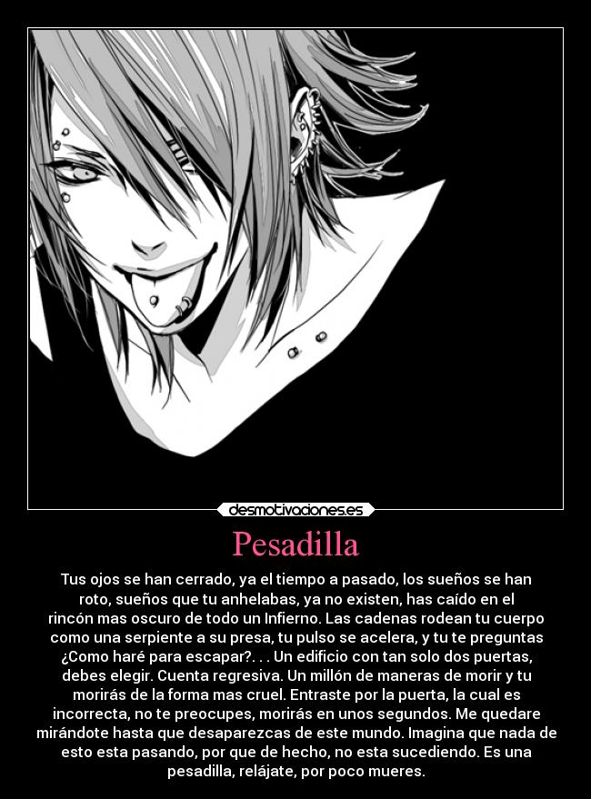 Pesadilla - Tus ojos se han cerrado, ya el tiempo a pasado, los sueños se han
roto, sueños que tu anhelabas, ya no existen, has caído en el
rincón mas oscuro de todo un Infierno. Las cadenas rodean tu cuerpo
como una serpiente a su presa, tu pulso se acelera, y tu te preguntas
¿Como haré para escapar?. . . Un edificio con tan solo dos puertas,
debes elegir. Cuenta regresiva. Un millón de maneras de morir y tu
morirás de la forma mas cruel. Entraste por la puerta, la cual es
incorrecta, no te preocupes, morirás en unos segundos. Me quedare
mirándote hasta que desaparezcas de este mundo. Imagina que nada de
esto esta pasando, por que de hecho, no esta sucediendo. Es una
pesadilla, relájate, por poco mueres.