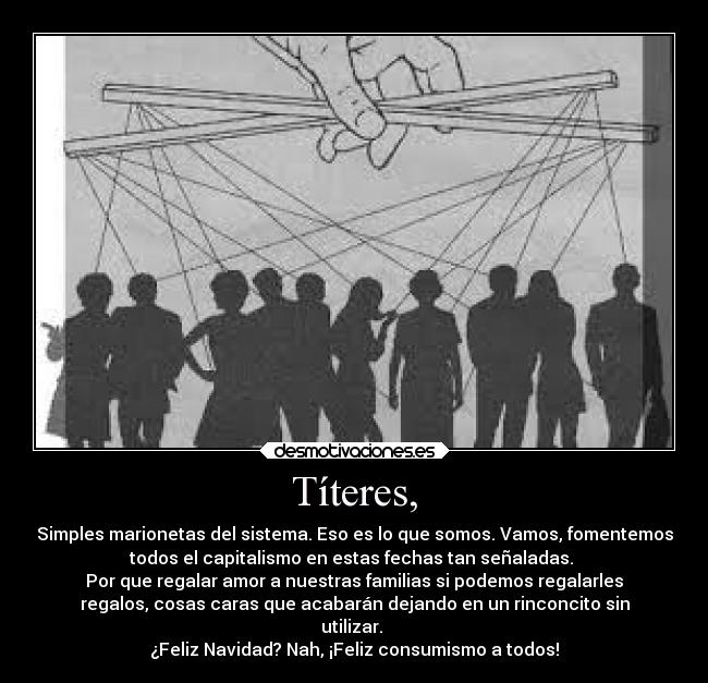 Títeres, - Simples marionetas del sistema. Eso es lo que somos. Vamos, fomentemos
todos el capitalismo en estas fechas tan señaladas. 
Por que regalar amor a nuestras familias si podemos regalarles
regalos, cosas caras que acabarán dejando en un rinconcito sin
utilizar. 
¿Feliz Navidad? Nah, ¡Feliz consumismo a todos!