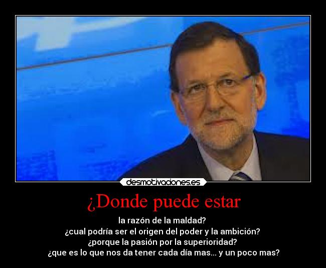 ¿Donde puede estar - la razón de la maldad?
¿cual podría ser el origen del poder y la ambición?
¿porque la pasión por la superioridad?
¿que es lo que nos da tener cada día mas... y un poco mas?