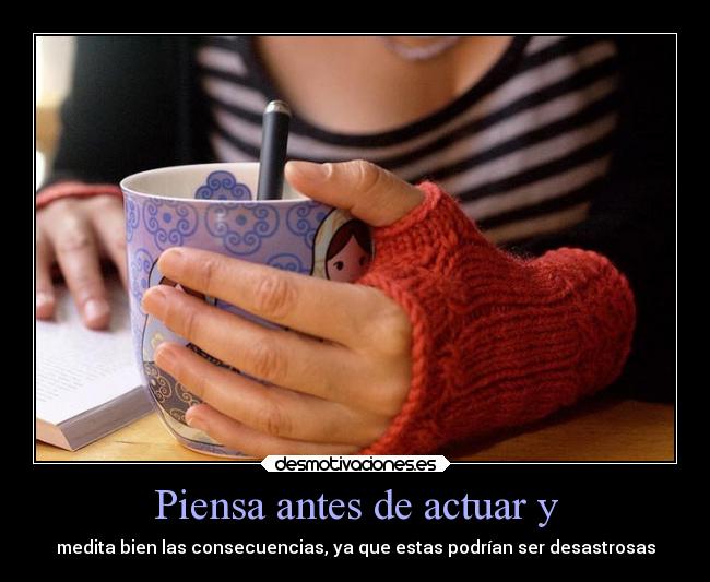 Piensa antes de actuar y - medita bien las consecuencias, ya que estas podrían ser desastrosas