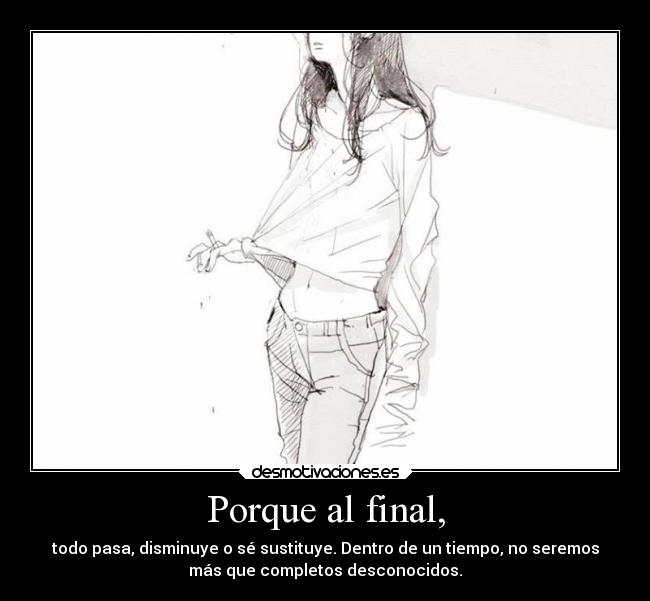 Porque al final, - todo pasa, disminuye o sé sustituye. Dentro de un tiempo, no seremos
más que completos desconocidos.