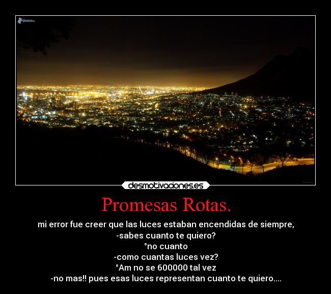 Promesas Rotas. - mi error fue creer que las luces estaban encendidas de siempre,
-sabes cuanto te quiero?
°no cuanto
-como cuantas luces vez?
°Am no se 600000 tal vez
-no mas!! pues esas luces representan cuanto te quiero....