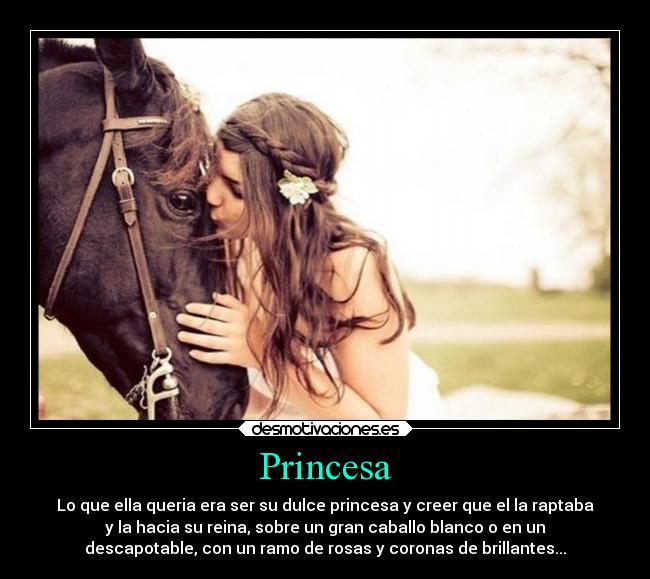 Princesa - Lo que ella queria era ser su dulce princesa y creer que el la raptaba
y la hacia su reina, sobre un gran caballo blanco o en un
descapotable, con un ramo de rosas y coronas de brillantes...