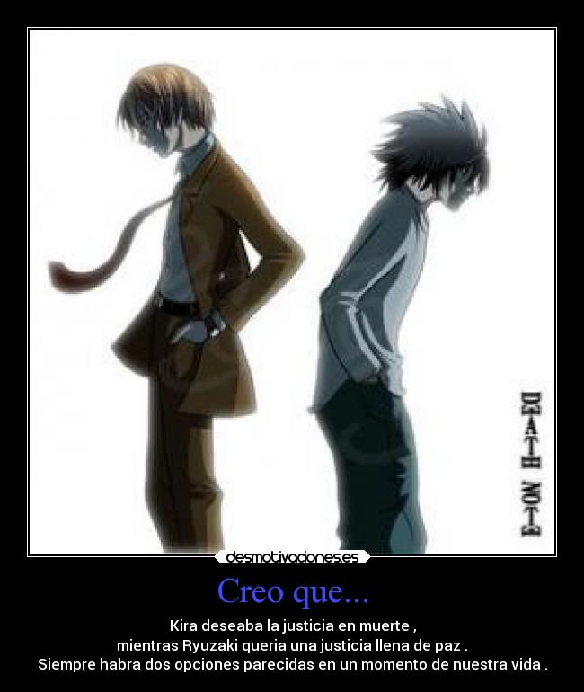 Creo que... - Kira deseaba la justicia en muerte ,
mientras Ryuzaki queria una justicia llena de paz .
Siempre habra dos opciones parecidas en un momento de nuestra vida .