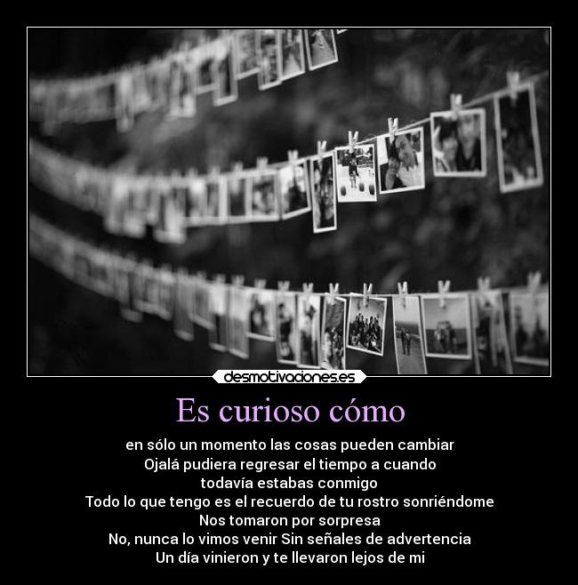 Es curioso cómo - en sólo un momento las cosas pueden cambiar
Ojalá pudiera regresar el tiempo a cuando
todavía estabas conmigo
Todo lo que tengo es el recuerdo de tu rostro sonriéndome
Nos tomaron por sorpresa
No, nunca lo vimos venir Sin señales de advertencia
Un día vinieron y te llevaron lejos de mi