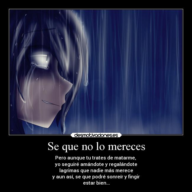 Se que no lo mereces - Pero aunque tu trates de matarme,
yo seguiré amándote y regalándote
lagrimas que nadie más merece
y aun así, se que podré sonreír y fingir
estar bien...