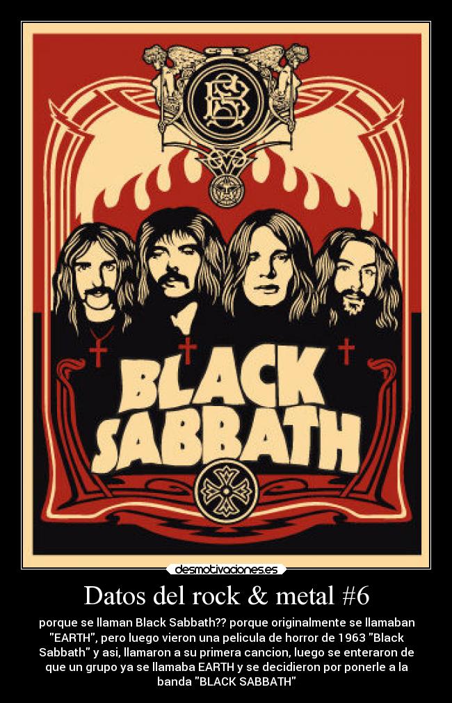 Datos del rock & metal #6 - porque se llaman Black Sabbath?? porque originalmente se llamaban
EARTH, pero luego vieron una pelicula de horror de 1963 Black
Sabbath y asi, llamaron a su primera cancion, luego se enteraron de
que un grupo ya se llamaba EARTH y se decidieron por ponerle a la
banda BLACK SABBATH