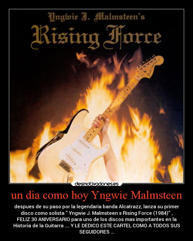 un dia como hoy Yngwie Malmsteen - despues de su paso por la legendaria banda Alcatrazz, lanza su primer
disco como solista Yngwie J. Malmsteen s Rising Force (1984) ,
FELIZ 30 ANIVERSARIO para uno de los discos mas importantes en la
Historia de la Guitarra .... Y LE DEDICO ESTE CARTEL COMO A TODOS SUS
SEGUIDORES ...