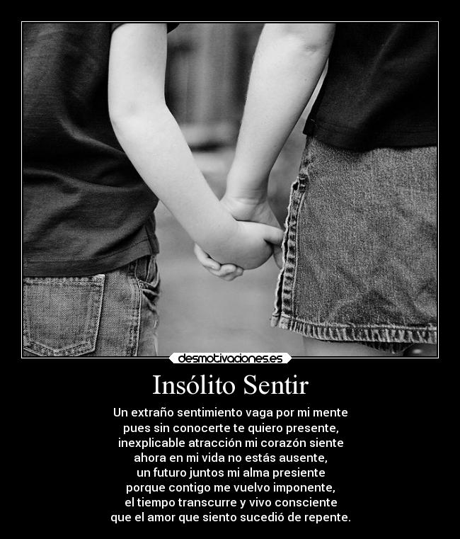 Insólito Sentir - Un extraño sentimiento vaga por mi mente
pues sin conocerte te quiero presente,
inexplicable atracción mi corazón siente
ahora en mi vida no estás ausente,
un futuro juntos mi alma presiente
porque contigo me vuelvo imponente,
el tiempo transcurre y vivo consciente
que el amor que siento sucedió de repente.