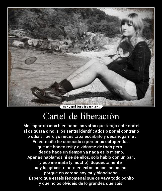 Cartel de liberación - Me importan mas bien poco los votos que tenga este cartel
si os gusta o no ,si os sentís identificados o por el contrario
lo odiáis , pero yo necesitaba escribirlo y desahogarme .
En este año he conocido a personas estupendas
que me hacen reír y olvidarme de todo pero...
desde hace un tiempo ya nada es lo mismo.
Apenas hablamos ni se de ellos, solo hablo con un par ,
y eso me mata (y mucho) .Supuestamente
soy la optimista pero en estos casos me colma
porque en verdad soy muy blanducha.
Espero que estéis fenomenal que os vaya todo bonito
y que no os olvidéis de lo grandes que sois.