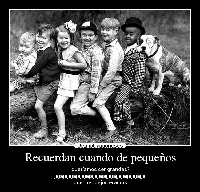 Recuerdan cuando de pequeños - queríamos ser grandes?
jajajajajajajajajajajajajjajajjajajjajajajja
que  pendejos eramos